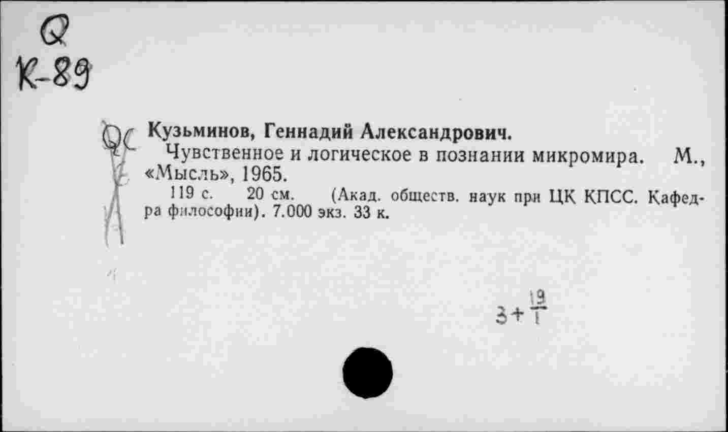 ﻿Кузьминов, Геннадий Александрович.
Чувственное и логическое в познании микромира. М., «Мысль», 1965.
119 с. 20 см. (Акад, обществ, наук при ЦК КПСС. Кафед->а философии). 7.000 экз. 33 к.
19
3+ 1